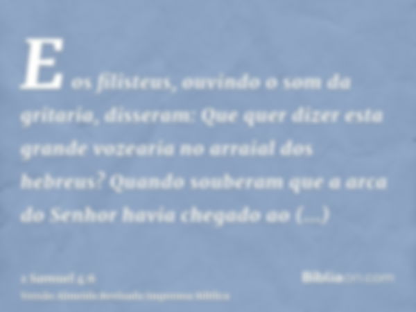 E os filisteus, ouvindo o som da gritaria, disseram: Que quer dizer esta grande vozearia no arraial dos hebreus? Quando souberam que a arca do Senhor havia cheg