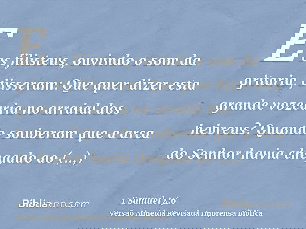 E os filisteus, ouvindo o som da gritaria, disseram: Que quer dizer esta grande vozearia no arraial dos hebreus? Quando souberam que a arca do Senhor havia cheg