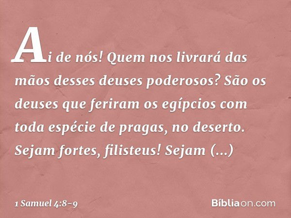 Ai de nós! Quem nos livrará das mãos desses deuses poderosos? São os deuses que feriram os egípcios com toda espécie de pragas, no deserto. Sejam fortes, filist