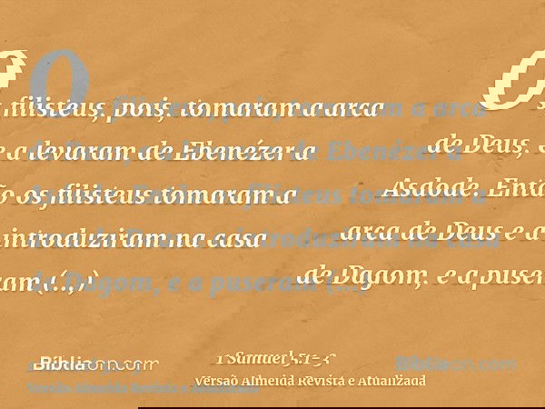 Os filisteus, pois, tomaram a arca de Deus, e a levaram de Ebenézer a Asdode.Então os filisteus tomaram a arca de Deus e a introduziram na casa de Dagom, e a pu