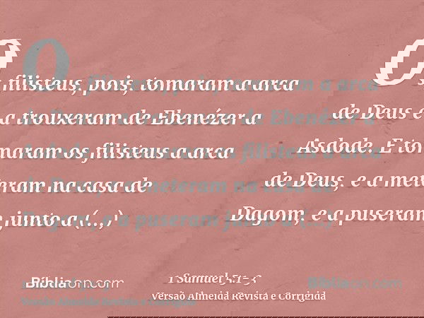 Os filisteus, pois, tomaram a arca de Deus e a trouxeram de Ebenézer a Asdode.E tomaram os filisteus a arca de Deus, e a meteram na casa de Dagom, e a puseram j