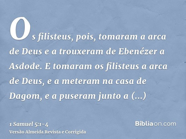 Os filisteus, pois, tomaram a arca de Deus e a trouxeram de Ebenézer a Asdode.E tomaram os filisteus a arca de Deus, e a meteram na casa de Dagom, e a puseram j