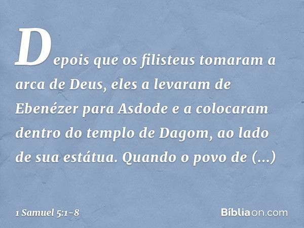 Depois que os filisteus tomaram a arca de Deus, eles a levaram de Ebenézer para Asdode e a colocaram dentro do templo de Dagom, ao lado de sua estátua. Quan­do 