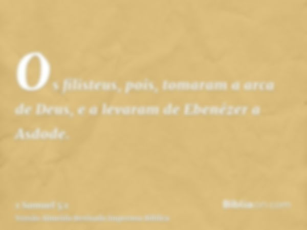 Os filisteus, pois, tomaram a arca de Deus, e a levaram de Ebenézer a Asdode.