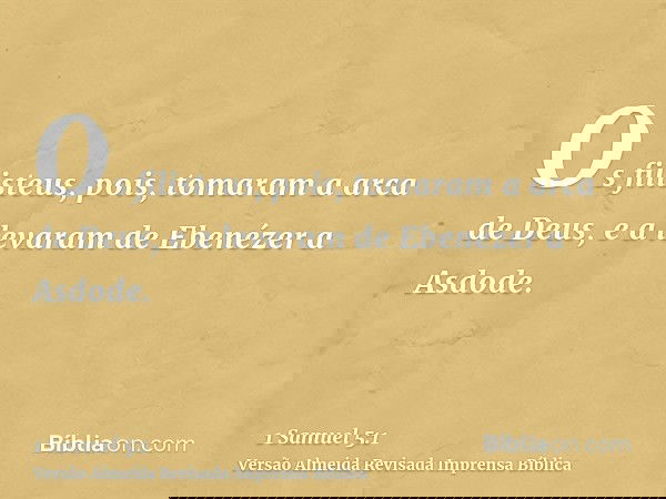 Os filisteus, pois, tomaram a arca de Deus, e a levaram de Ebenézer a Asdode.
