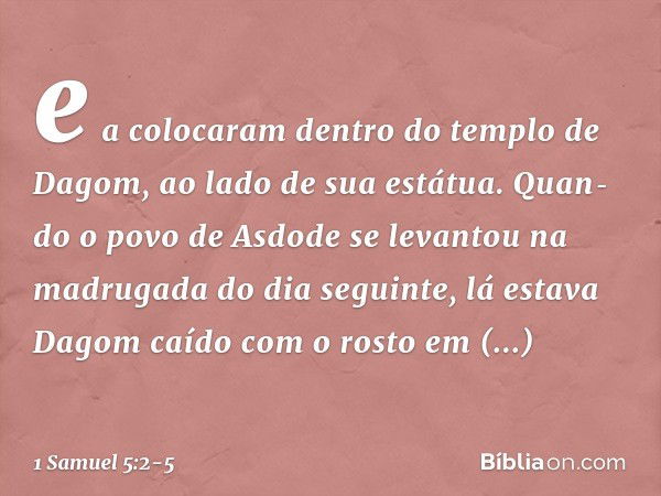 e a colocaram dentro do templo de Dagom, ao lado de sua estátua. Quan­do o povo de Asdode se levantou na madrugada do dia seguinte, lá estava Dagom caído com o 