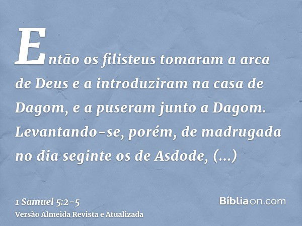 Então os filisteus tomaram a arca de Deus e a introduziram na casa de Dagom, e a puseram junto a Dagom.Levantando-se, porém, de madrugada no dia seginte os de A