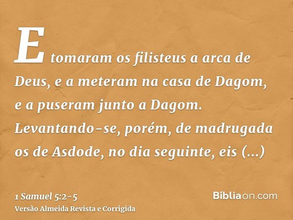 E tomaram os filisteus a arca de Deus, e a meteram na casa de Dagom, e a puseram junto a Dagom.Levantando-se, porém, de madrugada os de Asdode, no dia seguinte,