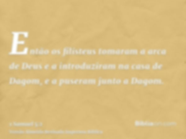 Então os filisteus tomaram a arca de Deus e a introduziram na casa de Dagom, e a puseram junto a Dagom.