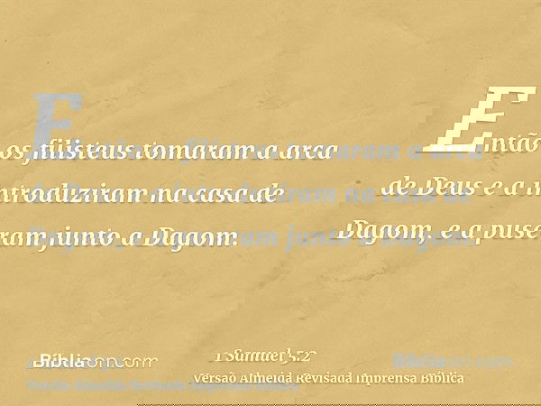 Então os filisteus tomaram a arca de Deus e a introduziram na casa de Dagom, e a puseram junto a Dagom.