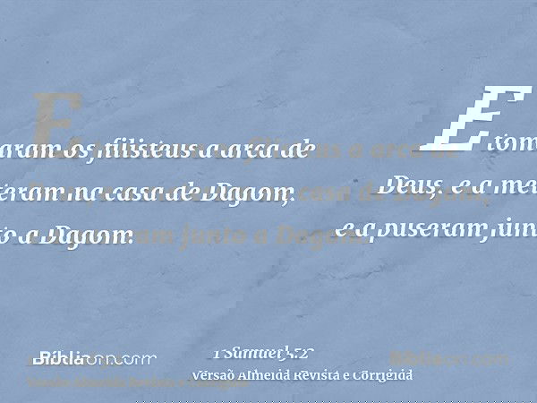E tomaram os filisteus a arca de Deus, e a meteram na casa de Dagom, e a puseram junto a Dagom.