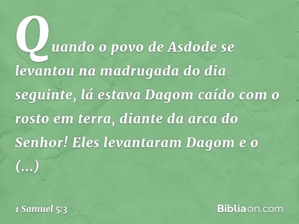 Quan­do o povo de Asdode se levantou na madrugada do dia seguinte, lá estava Dagom caído com o rosto em terra, diante da arca do Senhor! Eles levantaram Dagom e