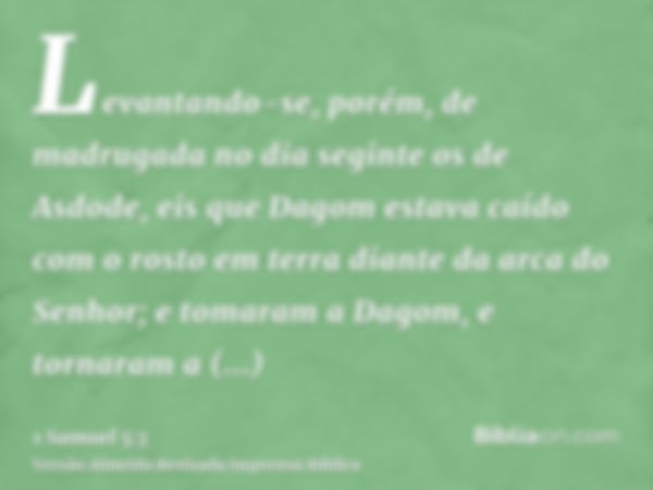 Levantando-se, porém, de madrugada no dia seginte os de Asdode, eis que Dagom estava caído com o rosto em terra diante da arca do Senhor; e tomaram a Dagom, e t