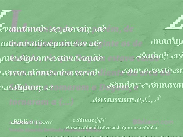 Levantando-se, porém, de madrugada no dia seginte os de Asdode, eis que Dagom estava caído com o rosto em terra diante da arca do Senhor; e tomaram a Dagom, e t