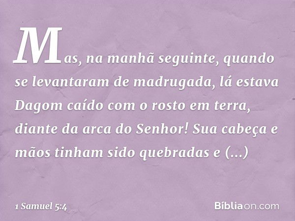 Mas, na manhã seguinte, quando se levantaram de madrugada, lá estava Dagom caído com o rosto em terra, diante da arca do Senhor! Sua cabeça e mãos tinham sido q