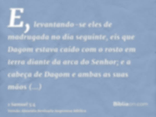 E, levantando-se eles de madrugada no dia seguinte, eis que Dagom estava caído com o rosto em terra diante da arca do Senhor; e a cabeça de Dagom e ambas as sua