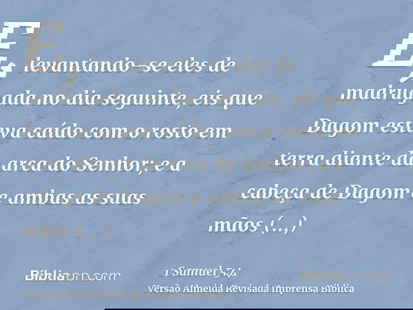 E, levantando-se eles de madrugada no dia seguinte, eis que Dagom estava caído com o rosto em terra diante da arca do Senhor; e a cabeça de Dagom e ambas as sua