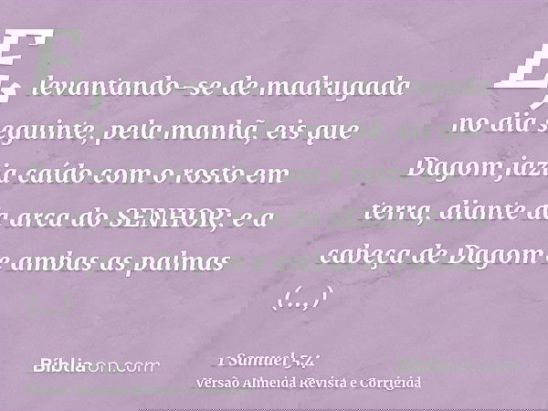 E, levantando-se de madrugada no dia seguinte, pela manhã, eis que Dagom jazia caído com o rosto em terra, diante da arca do SENHOR; e a cabeça de Dagom e ambas