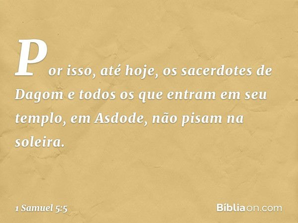 Por isso, até hoje, os sacerdotes de Dagom e todos os que entram em seu templo, em Asdode, não pisam na soleira. -- 1 Samuel 5:5