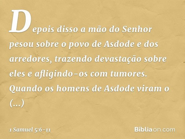 Depois disso a mão do Senhor pesou sobre o povo de Asdode e dos arredores, trazendo devastação sobre eles e afligindo-os com tumores. Quando os homens de Asdode