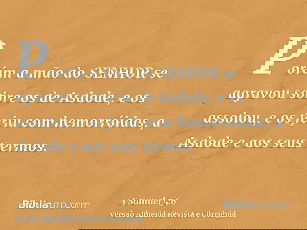 Porém a mão do SENHOR se agravou sobre os de Asdode, e os assolou, e os feriu com hemorróidas, a Asdode e aos seus termos.