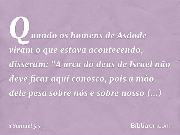 Quando os homens de Asdode viram o que estava acontecendo, disseram: "A arca do deus de Israel não deve ficar aqui conosco, pois a mão dele pesa sobre nós e sob