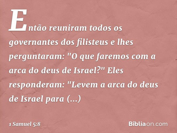 Então reuniram todos os governantes dos filisteus e lhes perguntaram: "O que faremos com a arca do deus de Israel?"
Eles responderam: "Levem a arca do deus de I