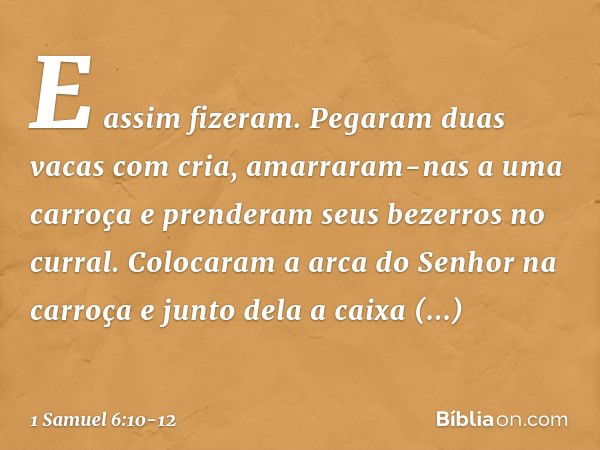 E assim fizeram. Pegaram duas vacas com cria, amarraram-nas a uma carroça e prenderam seus bezerros no curral. Colocaram a arca do Senhor na carroça e junto del