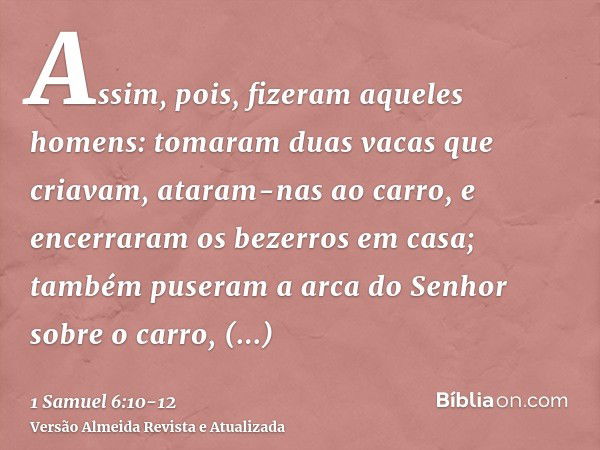 Assim, pois, fizeram aqueles homens: tomaram duas vacas que criavam, ataram-nas ao carro, e encerraram os bezerros em casa;também puseram a arca do Senhor sobre