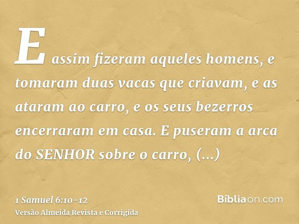 E assim fizeram aqueles homens, e tomaram duas vacas que criavam, e as ataram ao carro, e os seus bezerros encerraram em casa.E puseram a arca do SENHOR sobre o