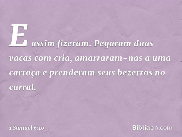 E assim fizeram. Pegaram duas vacas com cria, amarraram-nas a uma carroça e prenderam seus bezerros no curral. -- 1 Samuel 6:10