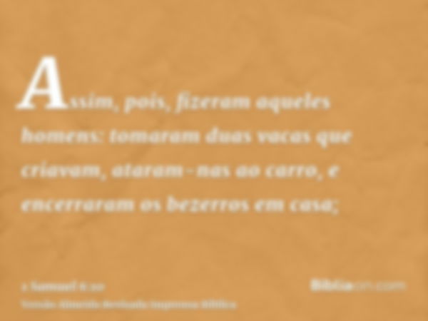 Assim, pois, fizeram aqueles homens: tomaram duas vacas que criavam, ataram-nas ao carro, e encerraram os bezerros em casa;