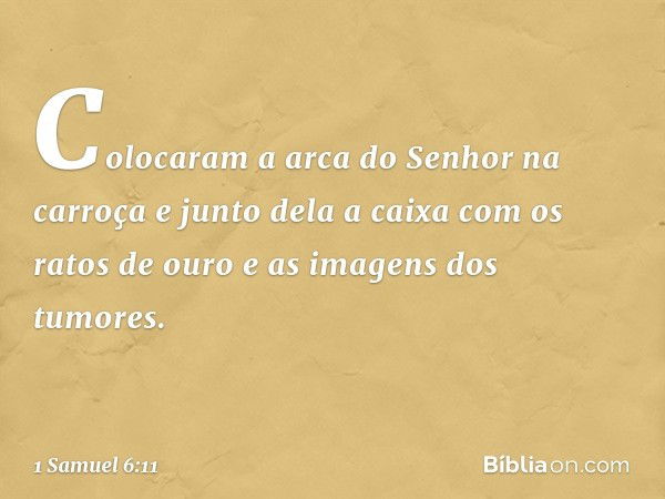 Colocaram a arca do Senhor na carroça e junto dela a caixa com os ratos de ouro e as imagens dos tumores. -- 1 Samuel 6:11