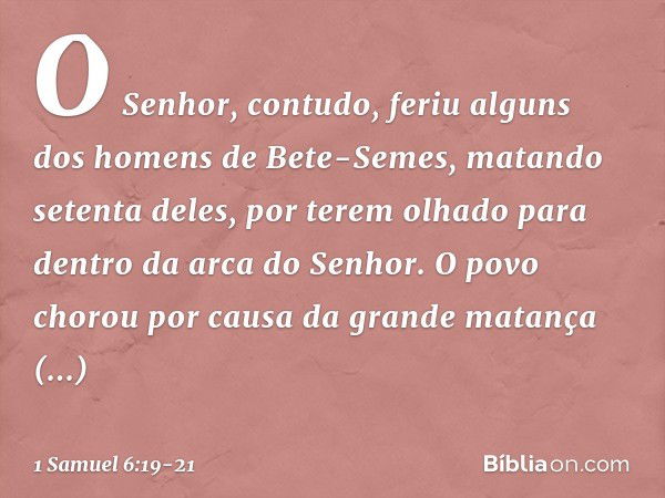 O Senhor, contudo, feriu alguns dos homens de Bete-Semes, matando setenta deles, por terem olhado para dentro da arca do Senhor. O povo chorou por causa da gran