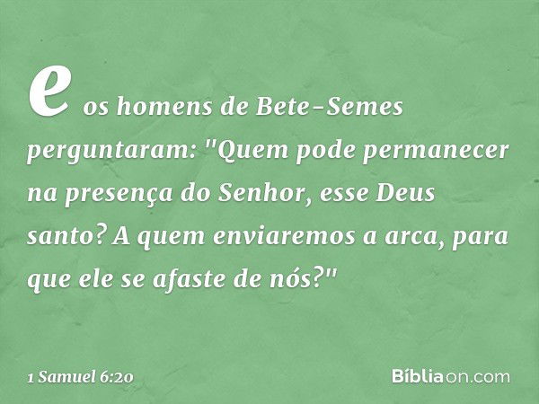 e os homens de Bete-Semes perguntaram: "Quem pode permanecer na presença do Senhor, esse Deus santo? A quem enviaremos a arca, para que ele se afaste de nós?" -