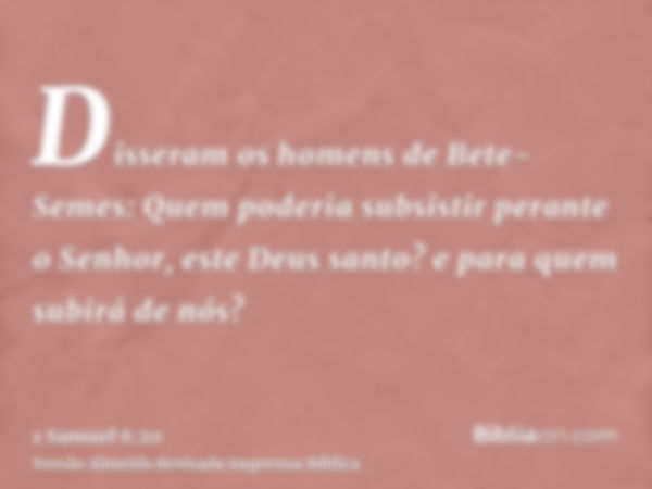 Disseram os homens de Bete-Semes: Quem poderia subsistir perante o Senhor, este Deus santo? e para quem subirá de nós?