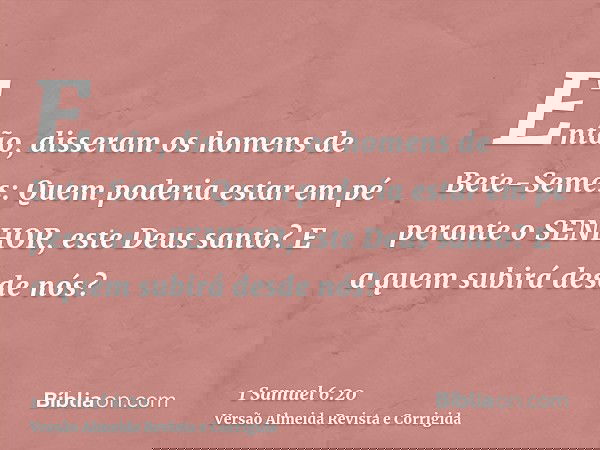 Então, disseram os homens de Bete-Semes: Quem poderia estar em pé perante o SENHOR, este Deus santo? E a quem subirá desde nós?