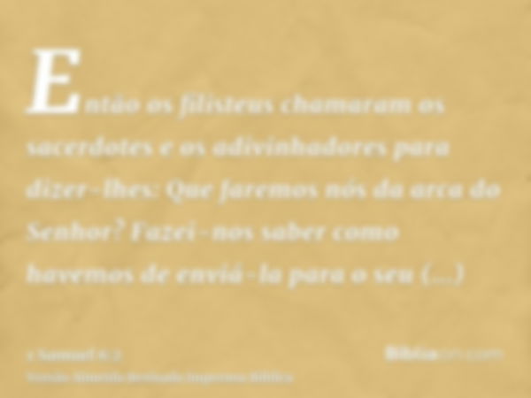 Então os filisteus chamaram os sacerdotes e os adivinhadores para dizer-lhes: Que faremos nós da arca do Senhor? Fazei-nos saber como havemos de enviá-la para o