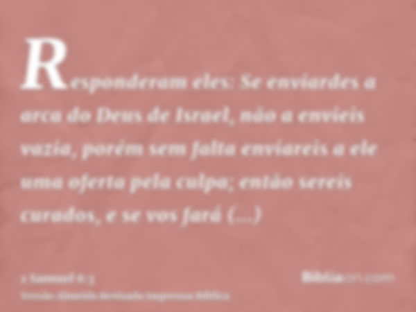 Responderam eles: Se enviardes a arca do Deus de Israel, não a envieis vazia, porém sem falta enviareis a ele uma oferta pela culpa; então sereis curados, e se 