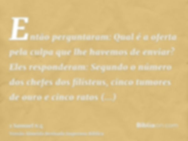 Então perguntaram: Qual é a oferta pela culpa que lhe havemos de enviar? Eles responderam: Segundo o número dos chefes dos filisteus, cinco tumores de ouro e ci