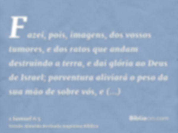 Fazei, pois, imagens, dos vossos tumores, e dos ratos que andam destruindo a terra, e dai glória ao Deus de Israel; porventura aliviará o peso da sua mão de sob