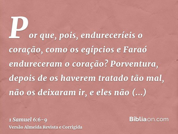 Por que, pois, endureceríeis o coração, como os egípcios e Faraó endureceram o coração? Porventura, depois de os haverem tratado tão mal, não os deixaram ir, e 