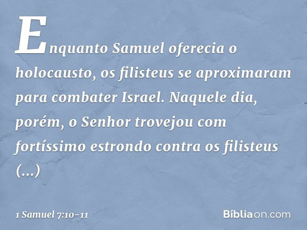 Enquanto Samuel oferecia o holocausto, os filisteus se aproximaram para combater Israel. Naquele dia, porém, o Senhor trovejou com fortíssimo estrondo contra os