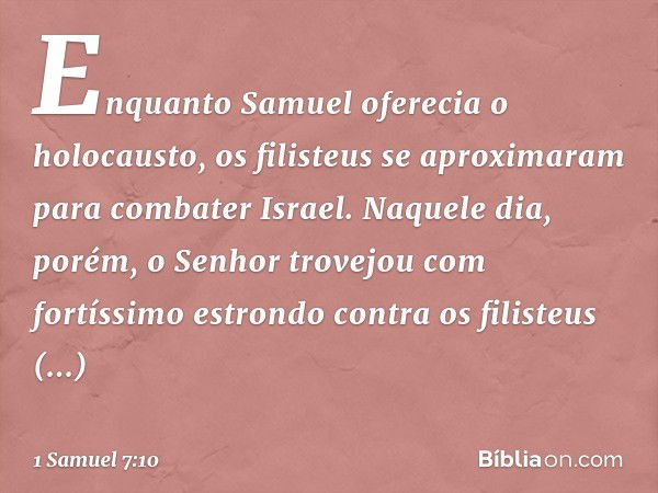 Enquanto Samuel oferecia o holocausto, os filisteus se aproximaram para combater Israel. Naquele dia, porém, o Senhor trovejou com fortíssimo estrondo contra os