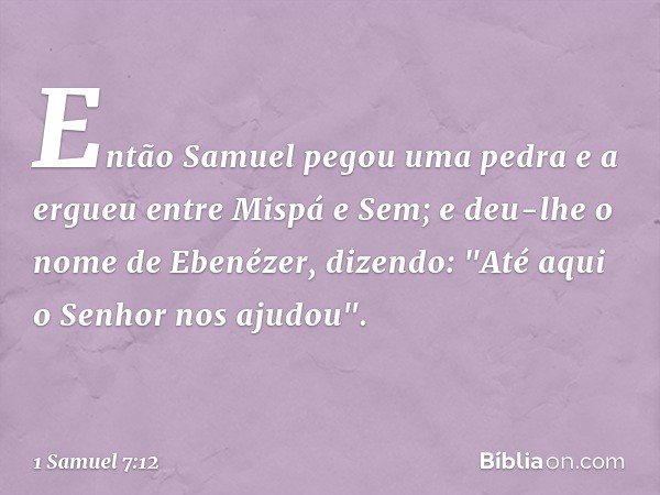 Então Samuel pegou uma pedra e a ergueu entre Mispá e Sem; e deu-lhe o nome de Ebenézer, dizendo: "Até aqui o Senhor nos ajudou". -- 1 Samuel 7:12