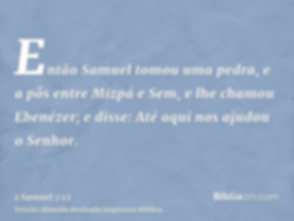 Então Samuel tomou uma pedra, e a pôs entre Mizpá e Sem, e lhe chamou Ebenézer; e disse: Até aqui nos ajudou o Senhor.