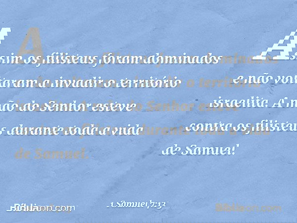 Assim os filisteus foram dominados e não voltaram a invadir o território israelita. A mão do Senhor esteve contra os filisteus durante toda a vida de Samuel. --