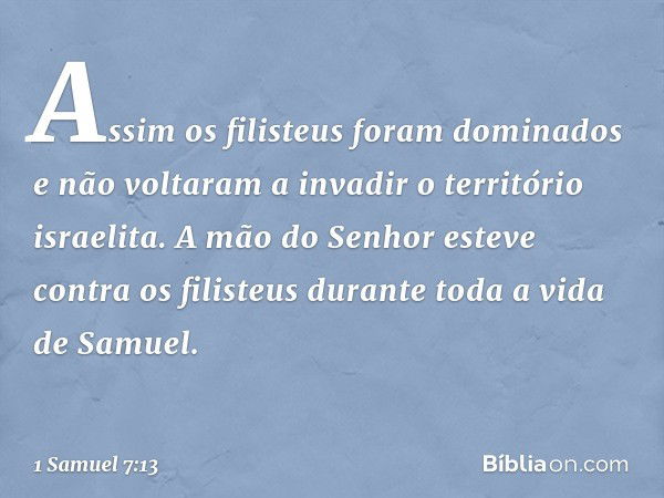 Assim os filisteus foram dominados e não voltaram a invadir o território israelita. A mão do Senhor esteve contra os filisteus durante toda a vida de Samuel. --