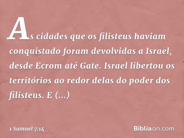 As cidades que os filisteus haviam conquistado foram devolvidas a Israel, desde Ecrom até Gate. Israel libertou os territórios ao redor delas do poder dos filis