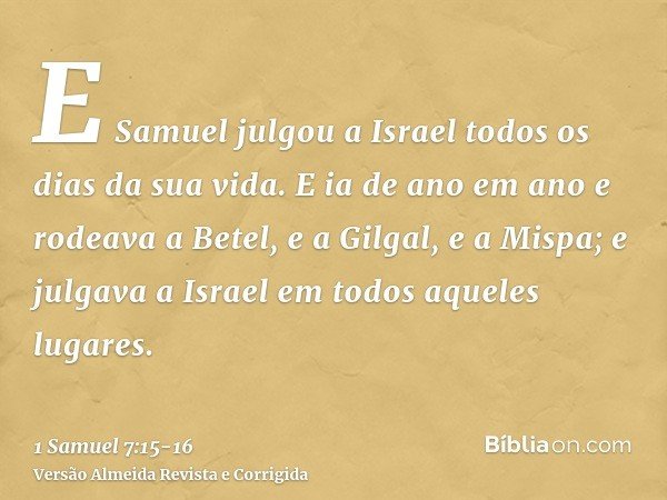 E Samuel julgou a Israel todos os dias da sua vida.E ia de ano em ano e rodeava a Betel, e a Gilgal, e a Mispa; e julgava a Israel em todos aqueles lugares.